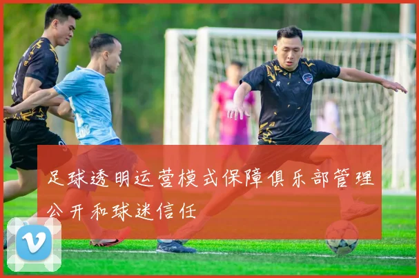 足球透明运营模式保障俱乐部管理公开和球迷信任